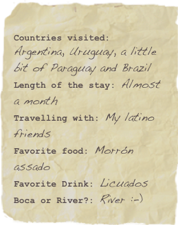 
Countries visited: Argentina, Uruguay, a little bit of Paraguay and BrazilLength of the stay: Almost a month
Travelling with: My latino friends
Favorite food: Morrón assadoFavorite Drink: Licuados Boca or River?: River :-)Favorite quote: Lorem ipsum dolor sit amet consectetuer adipiscing.